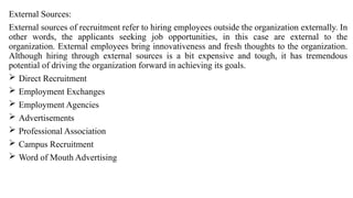 External Sources:
External sources of recruitment refer to hiring employees outside the organization externally. In
other words, the applicants seeking job opportunities, in this case are external to the
organization. External employees bring innovativeness and fresh thoughts to the organization.
Although hiring through external sources is a bit expensive and tough, it has tremendous
potential of driving the organization forward in achieving its goals.
 Direct Recruitment
 Employment Exchanges
 Employment Agencies
 Advertisements
 Professional Association
 Campus Recruitment
 Word of Mouth Advertising
 