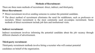 Methods of Recruitment:
There are three main methods of recruitment: direct, indirect, and third-party.
Direct Recruitment:
 Direct recruitment involves sending someone to contact the potential candidate.
 The direct method of recruitment eliminates the need for middlemen, such as professors or
recruiters. Direct recruitment is the most commonly used on-campus recruitment. Some
methods of direct recruitment include job fairs and institutional visits.
Indirect recruitment:
Indirect recruitment involves informing the potential candidate about the job vacancy through
different channels of advertisement.
Third-party recruitment:
Third-party recruitment methods involve hiring a recruiter who will contact potential
candidates on behalf of the organisation.
 