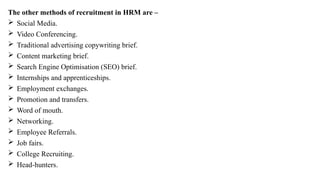 The other methods of recruitment in HRM are –
 Social Media.
 Video Conferencing.
 Traditional advertising copywriting brief.
 Content marketing brief.
 Search Engine Optimisation (SEO) brief.
 Internships and apprenticeships.
 Employment exchanges.
 Promotion and transfers.
 Word of mouth.
 Networking.
 Employee Referrals.
 Job fairs.
 College Recruiting.
 Head-hunters.
 