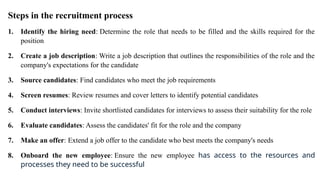 Steps in the recruitment process
1. Identify the hiring need: Determine the role that needs to be filled and the skills required for the
position
2. Create a job description: Write a job description that outlines the responsibilities of the role and the
company's expectations for the candidate
3. Source candidates: Find candidates who meet the job requirements
4. Screen resumes: Review resumes and cover letters to identify potential candidates
5. Conduct interviews: Invite shortlisted candidates for interviews to assess their suitability for the role
6. Evaluate candidates: Assess the candidates' fit for the role and the company
7. Make an offer: Extend a job offer to the candidate who best meets the company's needs
8. Onboard the new employee: Ensure the new employee has access to the resources and
processes they need to be successful
 