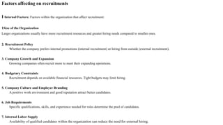 Factors affecting on recruitments
I Internal Factors: Factors within the organization that affect recruitment:
1.Size of the Organization
Larger organizations usually have more recruitment resources and greater hiring needs compared to smaller ones.
2. Recruitment Policy
Whether the company prefers internal promotions (internal recruitment) or hiring from outside (external recruitment).
3. Company Growth and Expansion
Growing companies often recruit more to meet their expanding operations.
4. Budgetary Constraints
Recruitment depends on available financial resources. Tight budgets may limit hiring.
5. Company Culture and Employer Branding
A positive work environment and good reputation attract better candidates.
6. Job Requirements
Specific qualifications, skills, and experience needed for roles determine the pool of candidates.
7. Internal Labor Supply
Availability of qualified candidates within the organization can reduce the need for external hiring.
 