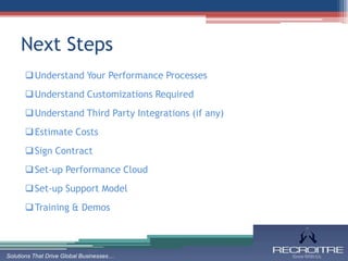 Next Steps
       Understand Your Performance Processes
       Understand Customizations Required
       Understand Third Party Integrations (if any)
       Estimate Costs
       Sign Contract
       Set-up Performance Cloud
       Set-up Support Model
       Training & Demos



Solutions That Drive Global Businesses…
 