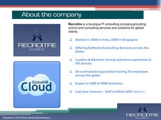 Recroitre is a boutique IT consulting company,providing
                                          end‐to‐end consulting services and solutions for global
                                          clients.

                                             Started in 2008 in India, 2009 in Singapore

                                             Offering Software Consulting Services across the
                                              Globe

                                             Leaders & Advisors having extensive experience in
                                              HR domain

                                             De-centralized organization having 30 employees
                                              across the globe.

                                             Expert in CMS & HRM Solutions

                                             Last year revenue – Half-a-million US$ (approx.)




Solutions That Drive Global Businesses…
 