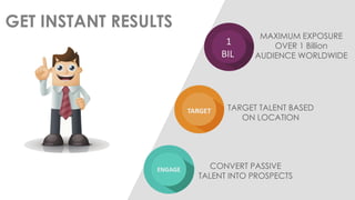 GET INSTANT RESULTS 
1 BIL 
MAXIMUM EXPOSURE OVER 1 Billion AUDIENCE WORLDWIDE 
TARGET 
TARGET TALENT BASED ON LOCATION 
ENGAGE 
CONVERT PASSIVE TALENT INTO PROSPECTS  
