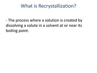 What is Recrystallization?
- The process where a solution is created by
dissolving a solute in a solvent at or near its
boiling point.
 
