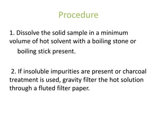 Procedure
1. Dissolve the solid sample in a minimum
volume of hot solvent with a boiling stone or
boiling stick present.
2. If insoluble impurities are present or charcoal
treatment is used, gravity filter the hot solution
through a fluted filter paper.
 