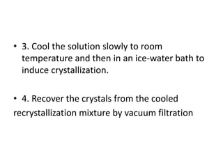• 3. Cool the solution slowly to room
temperature and then in an ice-water bath to
induce crystallization.
• 4. Recover the crystals from the cooled
recrystallization mixture by vacuum filtration
 
