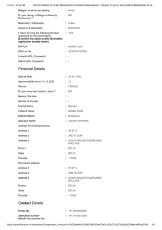 3/15/23, 11:01 PM RECRUITMENT OF CHIEF MANAGERS IN SENIOR MANAGEMENT GRADE SCALE IV AND SENIOR MANAGERS IN MI…
https://ibpsonline.ibps.in/cbismamjan23/registration_print.php?q=OGQwMWUzODBlZDM2ODAwZWQxY2ZkOTQyZTRiZjhjOGZ8MjYwMDA1OTk3 2/5
Religion to which you belong : Hindu
Do you belong to Religious Minority
Community ?
: NO
Nationality / Citizenship : Indian
Centre of Examination : Delhi/NCR
I intend to bring the following ID when
appearing for the examination
(I confirm my name on this ID and this
application exactly match)
: YES
ID Proof : Aadhar Card
ID Proof No. : XXXXXXXX3789
LinkedIn URL (if present) : -
Github URL (if present) : -
Personal Details
Date of Birth : 20-04-1990
Age completed as on 31.12.2022 : 32
Gender : FEMALE
Do you have twin brother / sister ? : NO
Name of the twin : -
Gender of the twin : -
Marital Status : Married
Father's Name : KAMAL NAIN
Mother's Name : RAJ BALA
Spouse's Name : ASHISH SHARMA
Address for Correspondence
Address 1 : 55 BY 2
Address 2 : 3RD FLOOR
Address 3 : ARJUN NAGAR SADARJUNG
ENCLAVE
District : DELHI
State : DELHI
Pincode : 110029
Permanent address
Address 1 : 55 BY 2
Address 2 : 3RD FLOOR
Address 3 : ARJUN NAGAR SADARJUNG
ENCLAVE
District : DELHI
State : DELHI
Pincode : 110029
Contact Details
Mobile No : +91 9812809965
Alternative Number
(Mobile No/Landline No)
: +91 7015673099
 