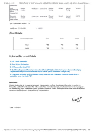 3/15/23, 11:01 PM RECRUITMENT OF CHIEF MANAGERS IN SENIOR MANAGEMENT GRADE SCALE IV AND SENIOR MANAGERS IN MI…
https://ibpsonline.ibps.in/cbismamjan23/registration_print.php?q=OGQwMWUzODBlZDM2ODAwZWQxY2ZkOTQyZTRiZjhjOGZ8MjYwMDA1OTk3 4/5
Languages Known Read Write Speak
Hindi YES YES YES
English YES YES YES
1. Left Thumb Impression
2. Hand Written Declaration
3. CV/Resume/Bio-Data (PDF)
4. Qualifying Degree/certificate / provisional certificate (PDF) (Candidate having more than one Qualifying
Degree/certificate/provisional certificate should scan & upload the same in a single PDF)
5. Experience certificate (PDF) (Candidate having more than one Experience certificate should scan &
upload the same in a single PDF)
vate limited
QL2
SOFTWARE
PRIVA
TE LIMITED
Quality
analyst
11/08/2014 22/06/2018 Manual
Testing
Growth Manual
Tesing
3/10/12
Sysculus
system pr
ivate limited
Quality
Analyst
30/04/2012 08/08/2014 Manual
Testing
Growth Manual
Testing
2/3/10
Total Experience in months : 127
Last Drawn CTC (In INR) : 1666247
Other Details :
Uploaded Document Details :
Declaration:
I hereby declare that all the statements made in this application are True, Complete and Correct to the best of my
knowledge and belief. I understand that in the event of any information being found untrue or incorrect at any stage or I
am not satisfying any of the eligibility criteria stipulated, and also in case of creating influence/undue pressure regarding
recruitment shall tantamount to cancellation of my candidature.
Date: 15-03-2023
 