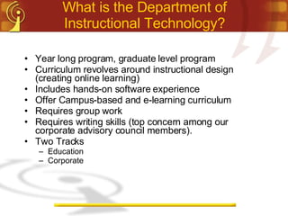 What is the Department of Instructional Technology? Year long program, graduate level program Curriculum revolves around instructional design (creating online learning) Includes hands-on software experience Offer Campus-based and e-learning curriculum Requires group work Requires writing skills (top concern among our corporate advisory council members). Two Tracks Education Corporate