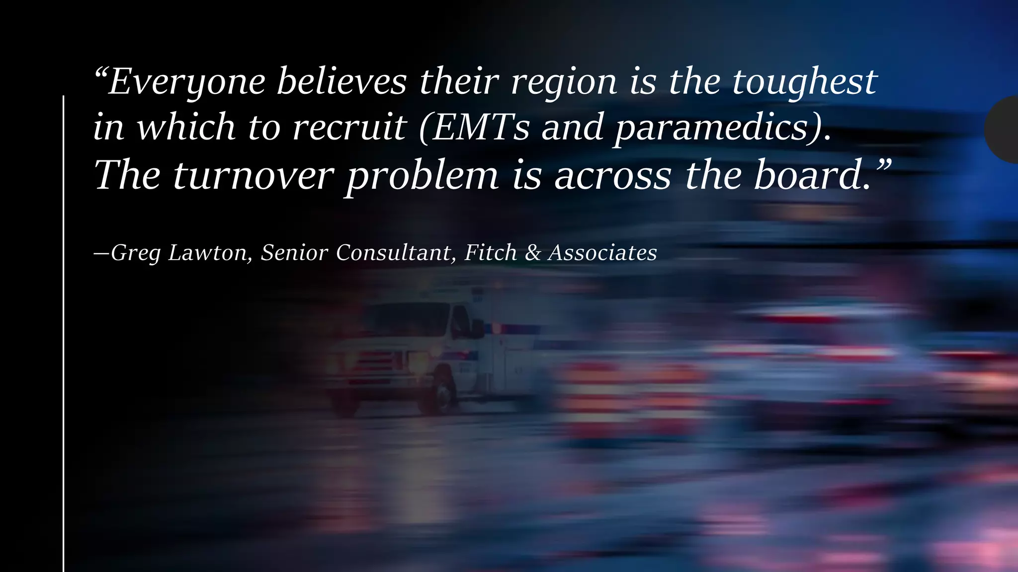 “Everyone believes their region is the toughest
in which to recruit (EMTs and paramedics).
The turnover problem is across the board.”
—Greg Lawton, Senior Consultant, Fitch & Associates
 