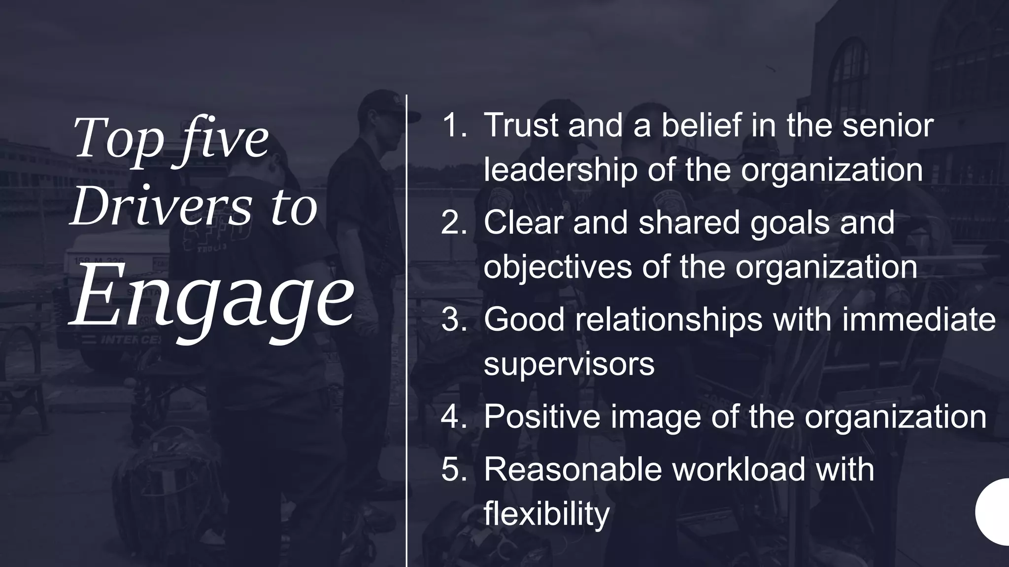 Top five
Drivers to
Engage
1. Trust and a belief in the senior
leadership of the organization
2. Clear and shared goals and
objectives of the organization
3. Good relationships with immediate
supervisors
4. Positive image of the organization
5. Reasonable workload with
flexibility
 
