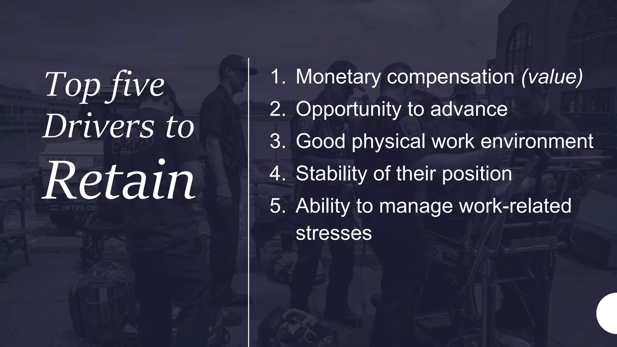 Top five
Drivers to
Retain
1. Monetary compensation (value)
2. Opportunity to advance
3. Good physical work environment
4. Stability of their position
5. Ability to manage work-related
stresses
 