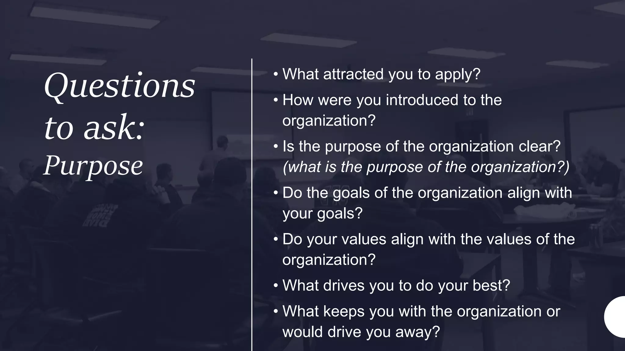 Questions
to ask:
Purpose
• What attracted you to apply?
• How were you introduced to the
organization?
• Is the purpose of the organization clear?
(what is the purpose of the organization?)
• Do the goals of the organization align with
your goals?
• Do your values align with the values of the
organization?
• What drives you to do your best?
• What keeps you with the organization or
would drive you away?
 