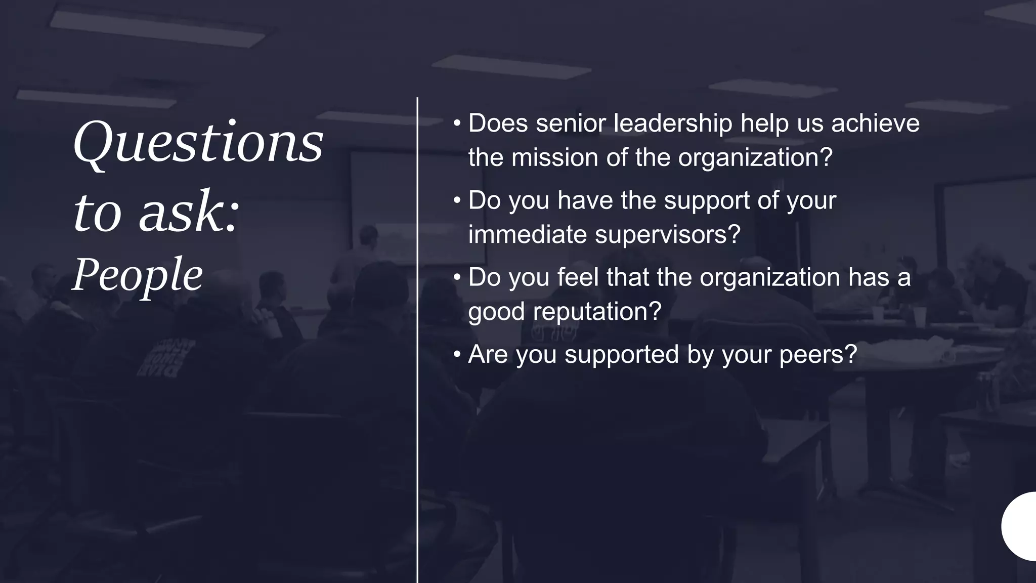 Questions
to ask:
People
• Does senior leadership help us achieve
the mission of the organization?
• Do you have the support of your
immediate supervisors?
• Do you feel that the organization has a
good reputation?
• Are you supported by your peers?
 