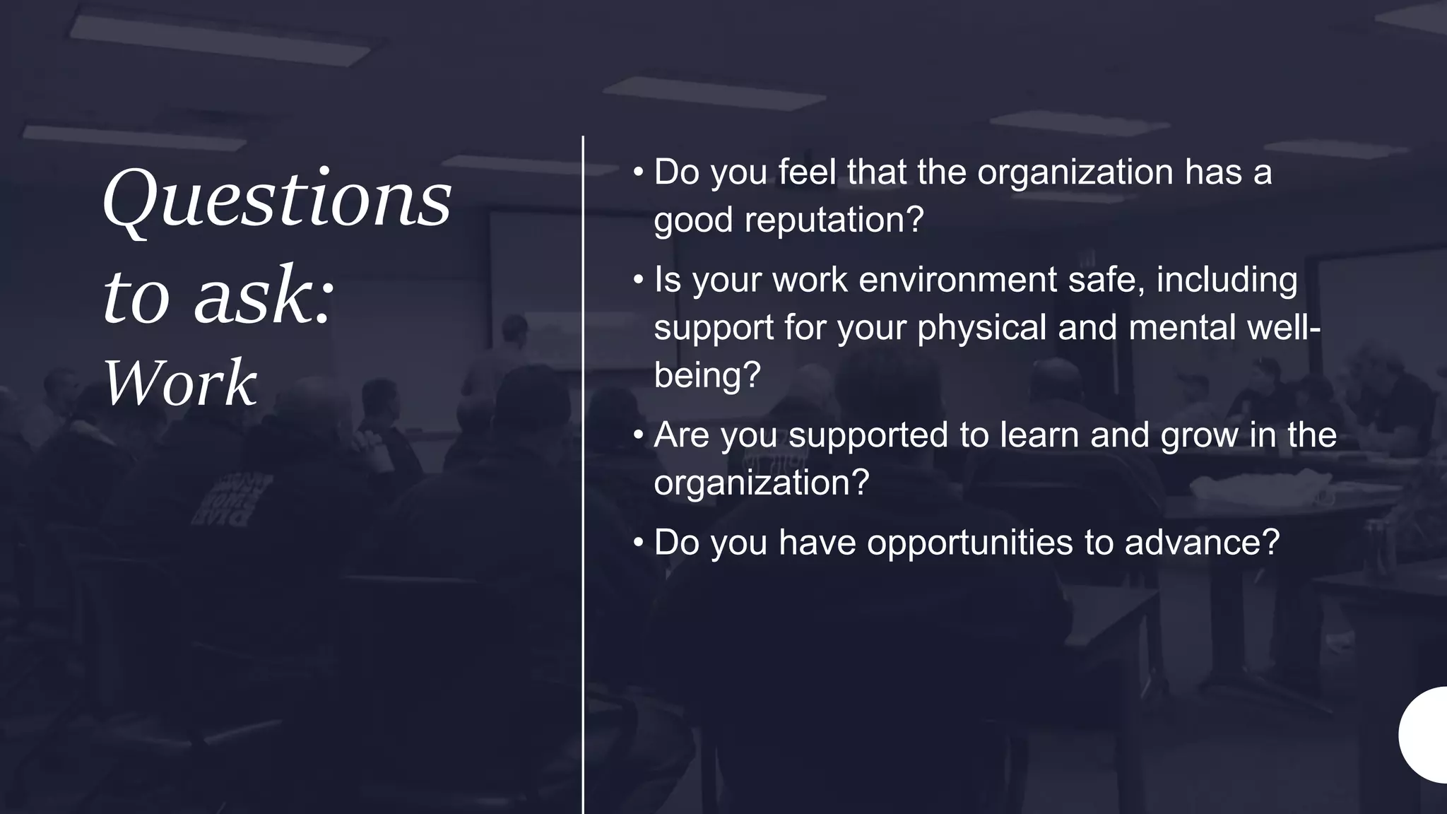 Questions
to ask:
Work
• Do you feel that the organization has a
good reputation?
• Is your work environment safe, including
support for your physical and mental well-
being?
• Are you supported to learn and grow in the
organization?
• Do you have opportunities to advance?
 