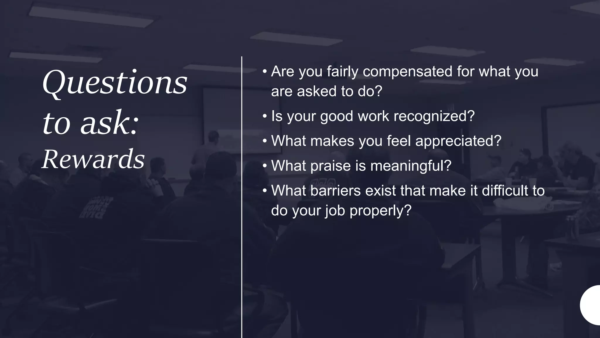 Questions
to ask:
Rewards
• Are you fairly compensated for what you
are asked to do?
• Is your good work recognized?
• What makes you feel appreciated?
• What praise is meaningful?
• What barriers exist that make it difficult to
do your job properly?
 