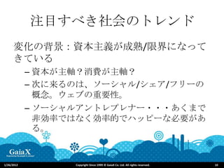 注目すべき社会のトレンド
      変化の背景：資本主義が成熟/限界になって
      きている
            – 資本が主軸？消費が主軸？
            – 次に来るのは、ソーシャル/シェア/フリーの
              概念。ウェブの重要性。
            – ソーシャルアントレプレナー・・・あくまで
              非効率ではなく効率的でハッピーな必要があ
              る。



1/26/2012         Copyright Since 1999 © GaiaX Co. Ltd. All rights reserved.   10
 