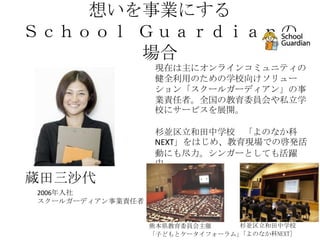 想いを事業にする
Ｓｃｈｏｏｌ Ｇｕａｒｄｉａｎの
       場合
                   現在は主にオンラインコミュニティの
                   健全利用のための学校向けソリュー
                   ション「スクールガーディアン」の事
                   業責任者。全国の教育委員会や私立学
                   校にサービスを展開。

                   杉並区立和田中学校 「よのなか科
                   NEXT」をはじめ、教育現場での啓発活
                   動にも尽力。シンガーとしても活躍
                   中。
蔵田三沙代
2006年入社
スクールガーディアン事業責任者


                  熊本県教育委員会主催     杉並区立和田中学校
                  「子どもとケータイフォーラム」「よのなか科NEXT]
 