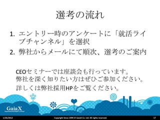 選考の流れ
      1. エントリー時のアンケートに「就活ライ
         ブチャンネル」を選択
      2. 弊社からメールにて順次、選考のご案内

            CEOセミナーでは座談会も行っています。
            弊社を深く知りたい方はぜひご参加ください。
            詳しくは弊社採用HPをご覧ください。



1/26/2012         Copyright Since 1999 © GaiaX Co. Ltd. All rights reserved.   17
 