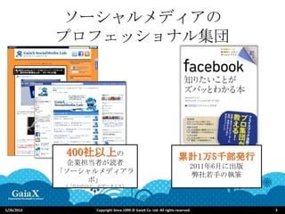 ソーシャルメディアの
            プロフェッショナル集団




             400社以上の                                                  累計1万5千部発行
              企業担当者が読者                                                       2011年6月に出版
            「ソーシャルメディアラ                                                       弊社若手の執筆
                 ボ」
             （「なかのひと」のデータより）




1/26/2012           Copyright Since 1999 © GaiaX Co. Ltd. All rights reserved.            3
 