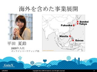 海外を含めた事業展開
                                                                                     Sendai
                                                                                     Tokyo
                                                                        Fukuoka



                                                                      Manila
                                                                                   Davao
       平田 夏鈴
            2009年入社
            オンラインマーケティング部




1/26/2012             Copyright Since 1999 © GaiaX Co. Ltd. All rights reserved.              4
 