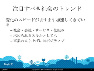 注目すべき社会のトレンド
      変化のスピードがますます加速してきてい
      る
            – 社会・会社・サービス・仕組み
            – 求められるスキルとしても
            – 事業の立ち上げにはポジティブ




1/26/2012         Copyright Since 1999 © GaiaX Co. Ltd. All rights reserved.   9
 