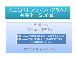 人工知能によってプログラムを
有機化する（前篇）
三宅 陽一郎
（ゲームAI開発者）
2017.11.26 @CODEFES
https://www.facebook.com/youichiro.miyake
http://www.slideshare.net/youichiromiyake
y.m.4160@gmail.com
 