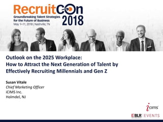 1
This is the Full Title of a Session
Outlook on the 2025 Workplace:
How to Attract the Next Generation of Talent by
Effectively Recruiting Millennials and Gen Z
Susan Vitale
Chief Marketing Officer
iCIMS Inc.
Holmdel, NJ
 