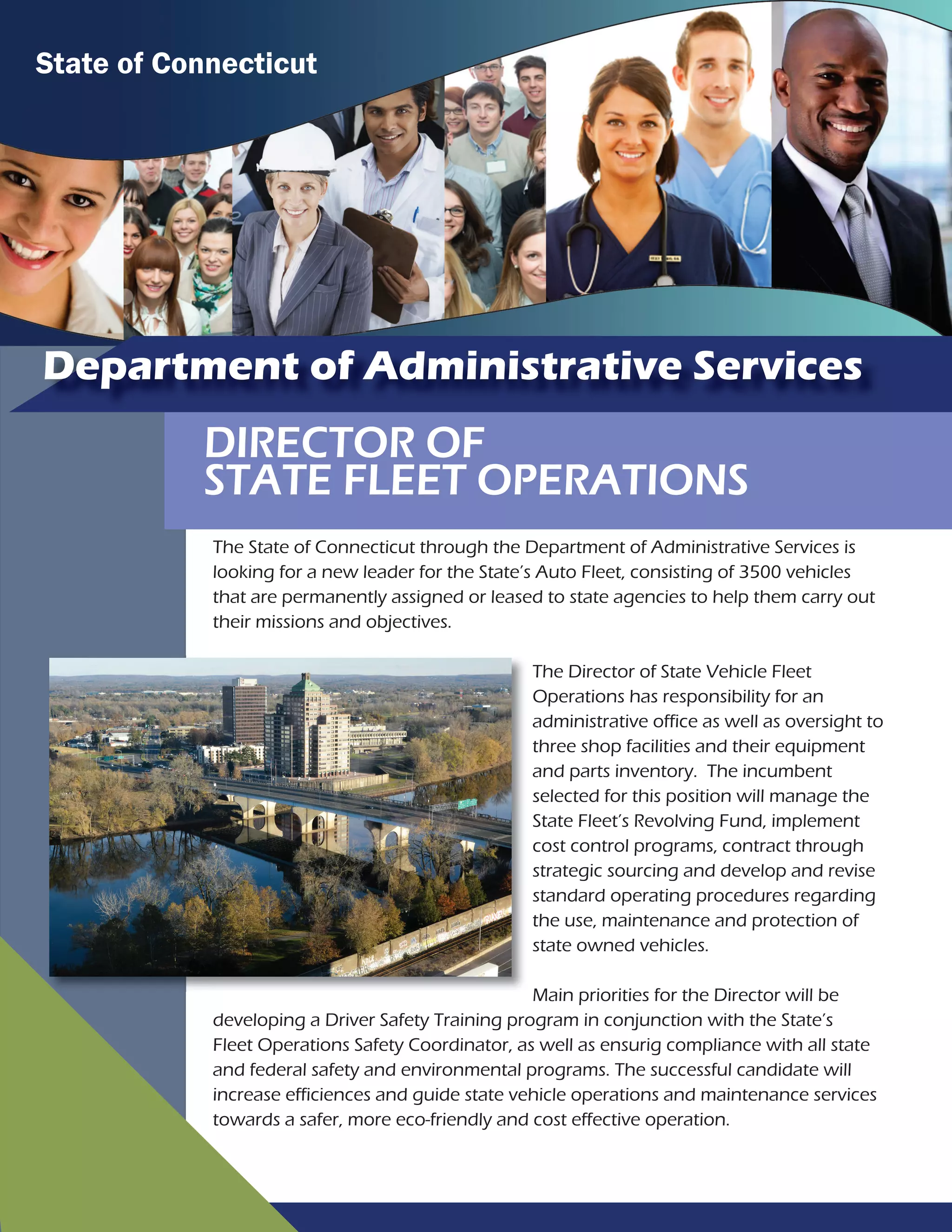 Department of Administrative Services
DIRECTOR OF
STATE FLEET OPERATIONS
The State of Connecticut through the Department of Administrative Services is
looking for a new leader for the State’s Auto Fleet, consisting of 3500 vehicles
that are permanently assigned or leased to state agencies to help them carry out
their missions and objectives.
The Director of State Vehicle Fleet
Operations has responsibility for an
administrative office as well as oversight to
three shop facilities and their equipment
and parts inventory. The incumbent
selected for this position will manage the
State Fleet’s Revolving Fund, implement
cost control programs, contract through
strategic sourcing and develop and revise
standard operating procedures regarding
the use, maintenance and protection of
state owned vehicles.
Main priorities for the Director will be
developing a Driver Safety Training program in conjunction with the State’s
Fleet Operations Safety Coordinator, as well as ensurig compliance with all state
and federal safety and environmental programs. The successful candidate will
increase efficiences and guide state vehicle operations and maintenance services
towards a safer, more eco-friendly and cost effective operation.
State of Connecticut
 