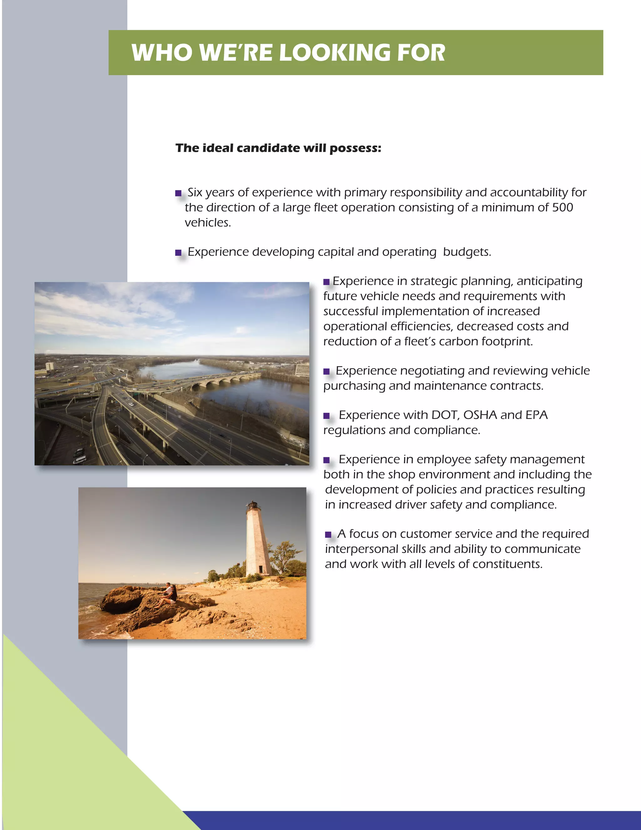 WHO WE’RE LOOKING FOR
The ideal candidate will possess:
Six years of experience with primary responsibility and accountability for
the direction of a large fleet operation consisting of a minimum of 500
vehicles.
Experience developing capital and operating budgets.
Experience in strategic planning, anticipating
future vehicle needs and requirements with
successful implementation of increased
operational efficiencies, decreased costs and
reduction of a fleet’s carbon footprint.
Experience negotiating and reviewing vehicle
purchasing and maintenance contracts.
Experience with DOT, OSHA and EPA
regulations and compliance.
Experience in employee safety management
both in the shop environment and including the
development of policies and practices resulting
in increased driver safety and compliance.
A focus on customer service and the required
interpersonal skills and ability to communicate
and work with all levels of constituents.
 