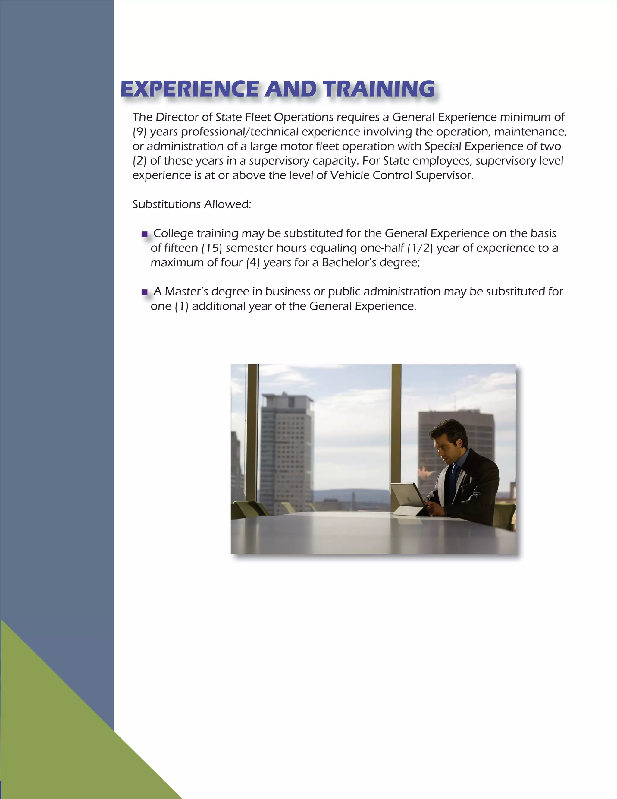 The Director of State Fleet Operations requires a General Experience minimum of
(9) years professional/technical experience involving the operation, maintenance,
or administration of a large motor fleet operation with Special Experience of two
(2) of these years in a supervisory capacity. For State employees, supervisory level
experience is at or above the level of Vehicle Control Supervisor.
Substitutions Allowed:
College training may be substituted for the General Experience on the basis
of fifteen (15) semester hours equaling one-half (1/2) year of experience to a
maximum of four (4) years for a Bachelor’s degree;
A Master’s degree in business or public administration may be substituted for
one (1) additional year of the General Experience.
EXPERIENCE AND TRAINING
 