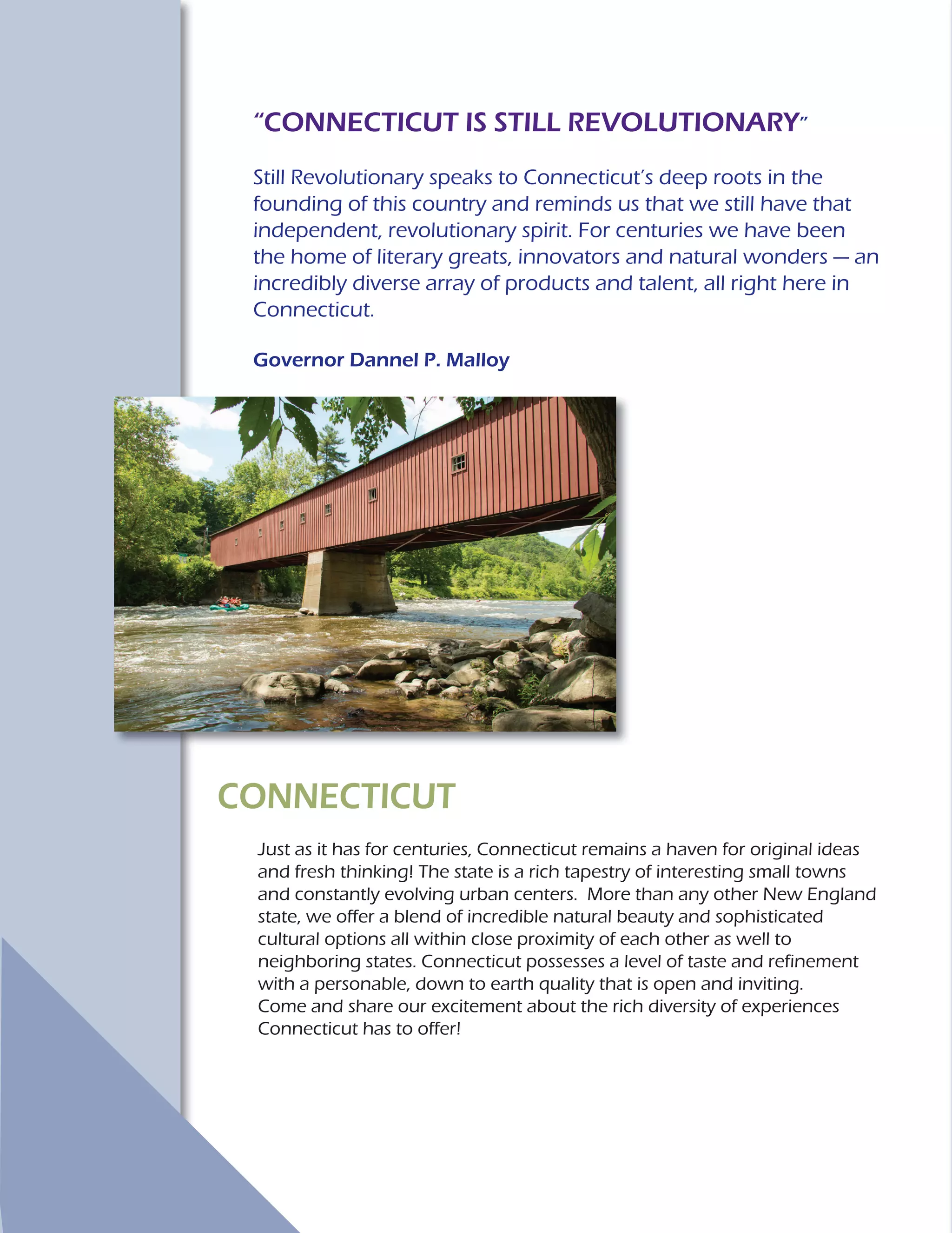 CONNECTICUT
Just as it has for centuries, Connecticut remains a haven for original ideas
and fresh thinking! The state is a rich tapestry of interesting small towns
and constantly evolving urban centers. More than any other New England
state, we offer a blend of incredible natural beauty and sophisticated
cultural options all within close proximity of each other as well to
neighboring states. Connecticut possesses a level of taste and refinement
with a personable, down to earth quality that is open and inviting.
Come and share our excitement about the rich diversity of experiences
Connecticut has to offer!
“CONNECTICUT IS STILL REVOLUTIONARY”
Still Revolutionary speaks to Connecticut’s deep roots in the
founding of this country and reminds us that we still have that
independent, revolutionary spirit. For centuries we have been
the home of literary greats, innovators and natural wonders — an
incredibly diverse array of products and talent, all right here in
Connecticut.
Governor Dannel P. Malloy
 