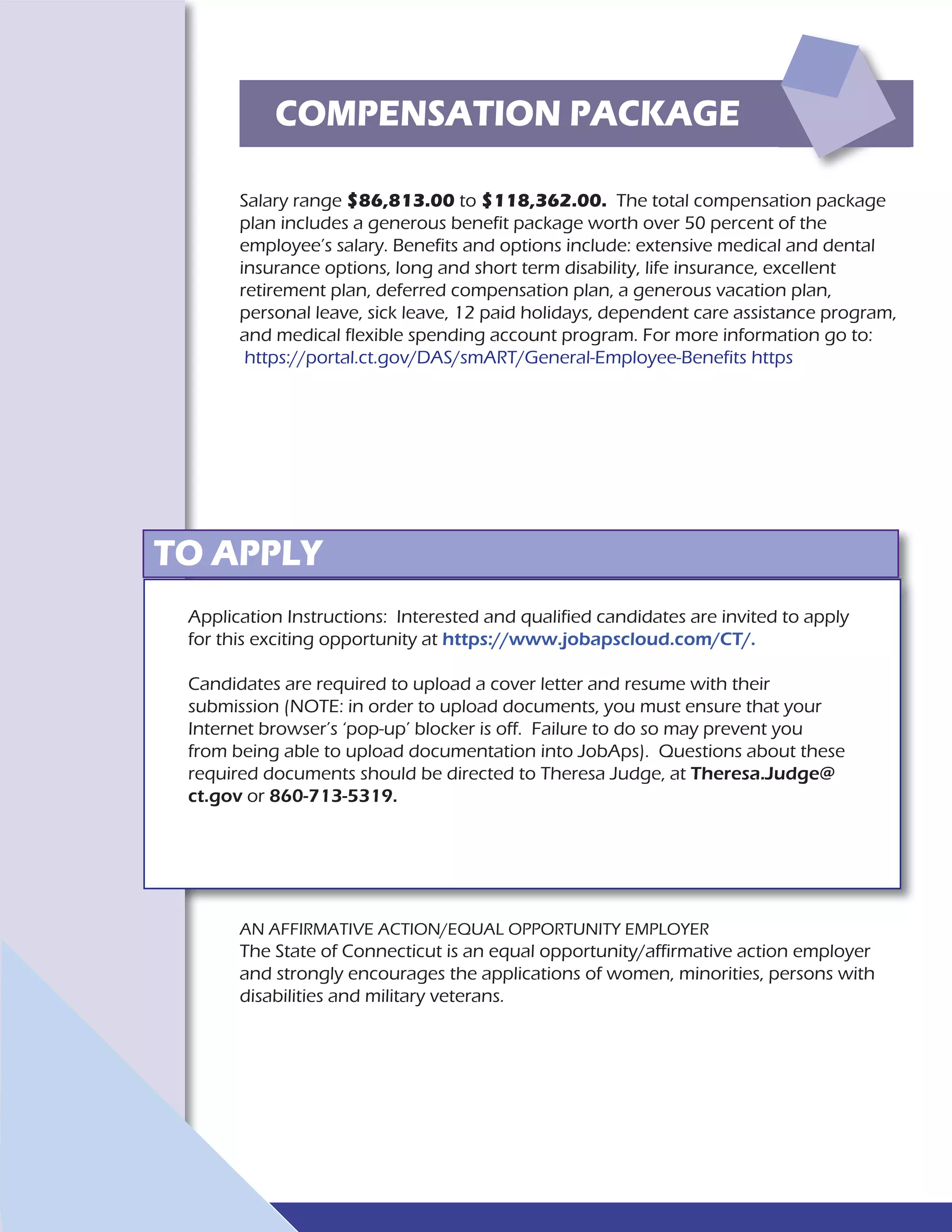 Salary range $86,813.00 to $118,362.00. The total compensation package
plan includes a generous benefit package worth over 50 percent of the
employee’s salary. Benefits and options include: extensive medical and dental
insurance options, long and short term disability, life insurance, excellent
retirement plan, deferred compensation plan, a generous vacation plan,
personal leave, sick leave, 12 paid holidays, dependent care assistance program,
and medical flexible spending account program. For more information go to:
https://portal.ct.gov/DAS/smART/General-Employee-Benefits https
COMPENSATION PACKAGE
TO APPLY
AN AFFIRMATIVE ACTION/EQUAL OPPORTUNITY EMPLOYER
The State of Connecticut is an equal opportunity/affirmative action employer
and strongly encourages the applications of women, minorities, persons with
disabilities and military veterans.
Application Instructions: Interested and qualified candidates are invited to apply
for this exciting opportunity at https://www.jobapscloud.com/CT/.
Candidates are required to upload a cover letter and resume with their
submission (NOTE: in order to upload documents, you must ensure that your
Internet browser’s ‘pop-up’ blocker is off. Failure to do so may prevent you
from being able to upload documentation into JobAps). Questions about these
required documents should be directed to Theresa Judge, at Theresa.Judge@
ct.gov or 860-713-5319.
 