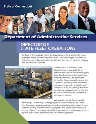 Department of Administrative Services
DIRECTOR OF
STATE FLEET OPERATIONS
The State of Connecticut through the Department of Administrative Services is
looking for a new leader for the State’s Auto Fleet, consisting of 3500 vehicles
that are permanently assigned or leased to state agencies to help them carry out
their missions and objectives.
The Director of State Vehicle Fleet
Operations has responsibility for an
administrative office as well as oversight to
three shop facilities and their equipment
and parts inventory. The incumbent
selected for this position will manage the
State Fleet’s Revolving Fund, implement
cost control programs, contract through
strategic sourcing and develop and revise
standard operating procedures regarding
the use, maintenance and protection of
state owned vehicles.
Main priorities for the Director will be
developing a Driver Safety Training program in conjunction with the State’s
Fleet Operations Safety Coordinator, as well as ensurig compliance with all state
and federal safety and environmental programs. The successful candidate will
increase efficiences and guide state vehicle operations and maintenance services
towards a safer, more eco-friendly and cost effective operation.
State of Connecticut
 