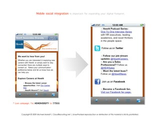 Mobile social integration is important for expanding your digital footprint.




* Live campaign: Txt HEWDIVERSITY to 77950.


       Copyright © 2009 Michael Marlatt | CloudRecruiting.net | Unauthorized reproduction or distribution of this material is strictly prohibited.
 