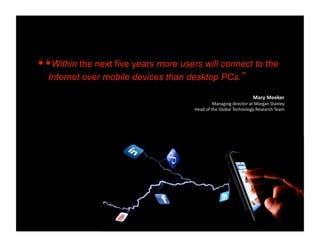 Within the next five years more users will connect to the
Internet over mobile devices than desktop PCs.”

                                                                 Mary Meeker 
                                             Managing director at Morgan Stanley  
                                    Head of the Global Technology Research Team 
 