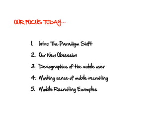 OUR FOCUS TODAY



     1.    Intro: The Paradigm Shift

     2.  Our New Obsession

     3.  Demographics of the mobile user

     4.  Making sense of mobile recruiting

     5.  Mobile Recruiting Examples
 