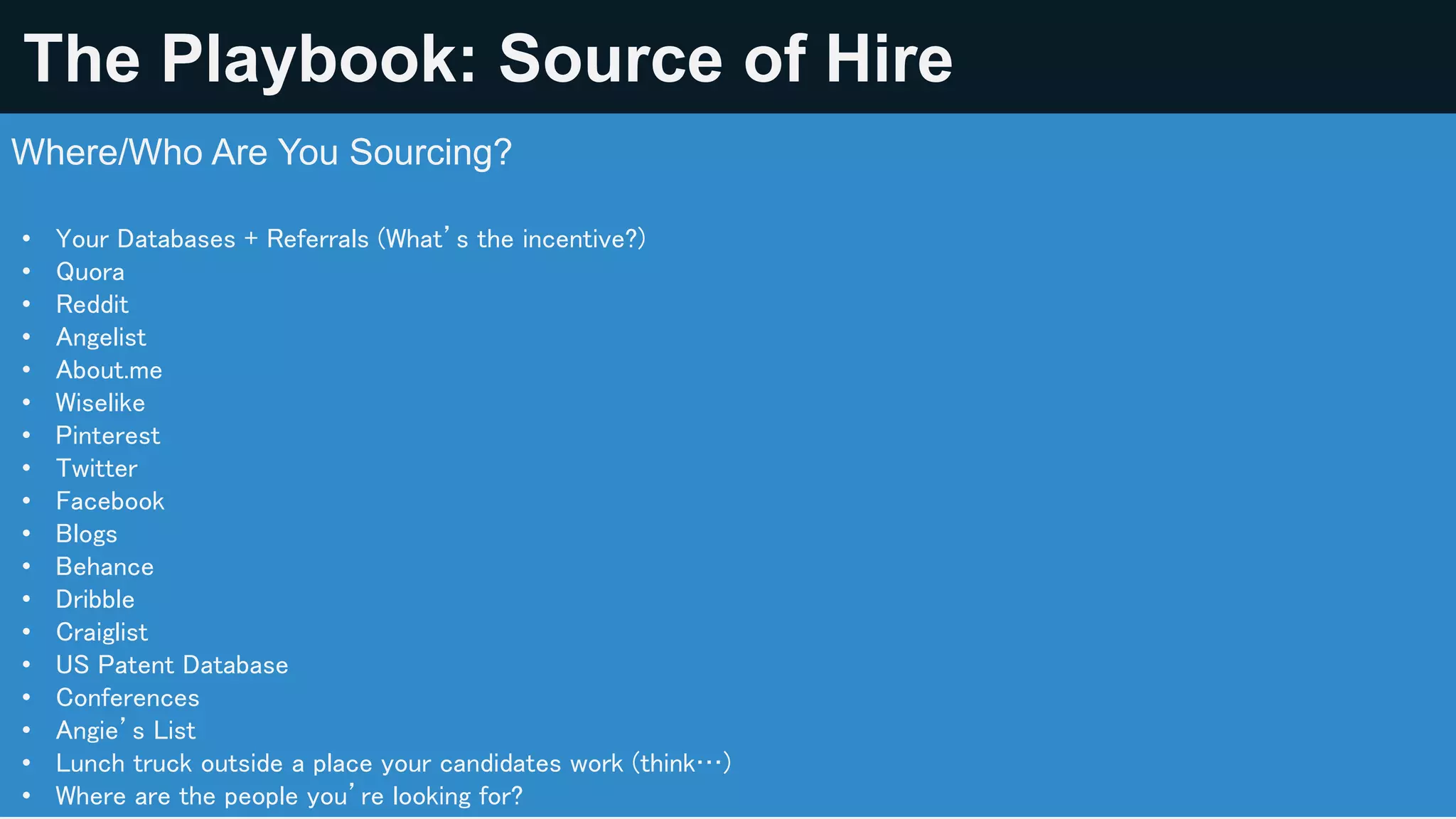 Source Like A Boss Playbook: Source of Hire
Where/Who Are You Sourcing? Start with the PLACES that aren’t comfortable.
• Your Databases + Referrals (What’s the incentive?)
• Quora
• Reddit
• Angelist
• About.me
• Wiselike
• Pinterest
• Twitter
• Facebook
• Blogs
• Behance
• Dribble
• Craiglist
• US Patent Database
• Conferences
• Angie’s List
• Lunch truck outside a place your candidates work (think…)
• Where are the people you’re looking for?
 