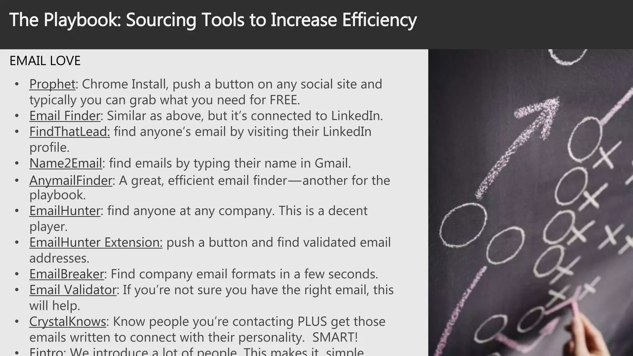 Source Like A Boss: Email Efficiency
EMAIL LOVE
• Prophet: Chrome Install, push a button on any social site and typically
you can grab what you need for FREE.
• Email Finder: Similar as above, but it’s connected to LinkedIn.
• FindThatLead: find anyone’s email by visiting their LinkedIn profile.
• Name2Email: find emails by typing their name in Gmail.
• AnymailFinder: A great, efficient email finder — another for the
playbook.
• EmailHunter: find anyone at any company. This is a decent player.
• EmailHunter Extension: push a button and find validated email
addresses.
• EmailBreaker: Find company email formats in a few seconds.
• Email Validator: If you’re not sure you have the right email, this will
help.
• CrystalKnows: Know people you’re contacting PLUS get those emails
written to connect with their personality. SMART!
• Eintro: We introduce a lot of people. This makes it simple.
 