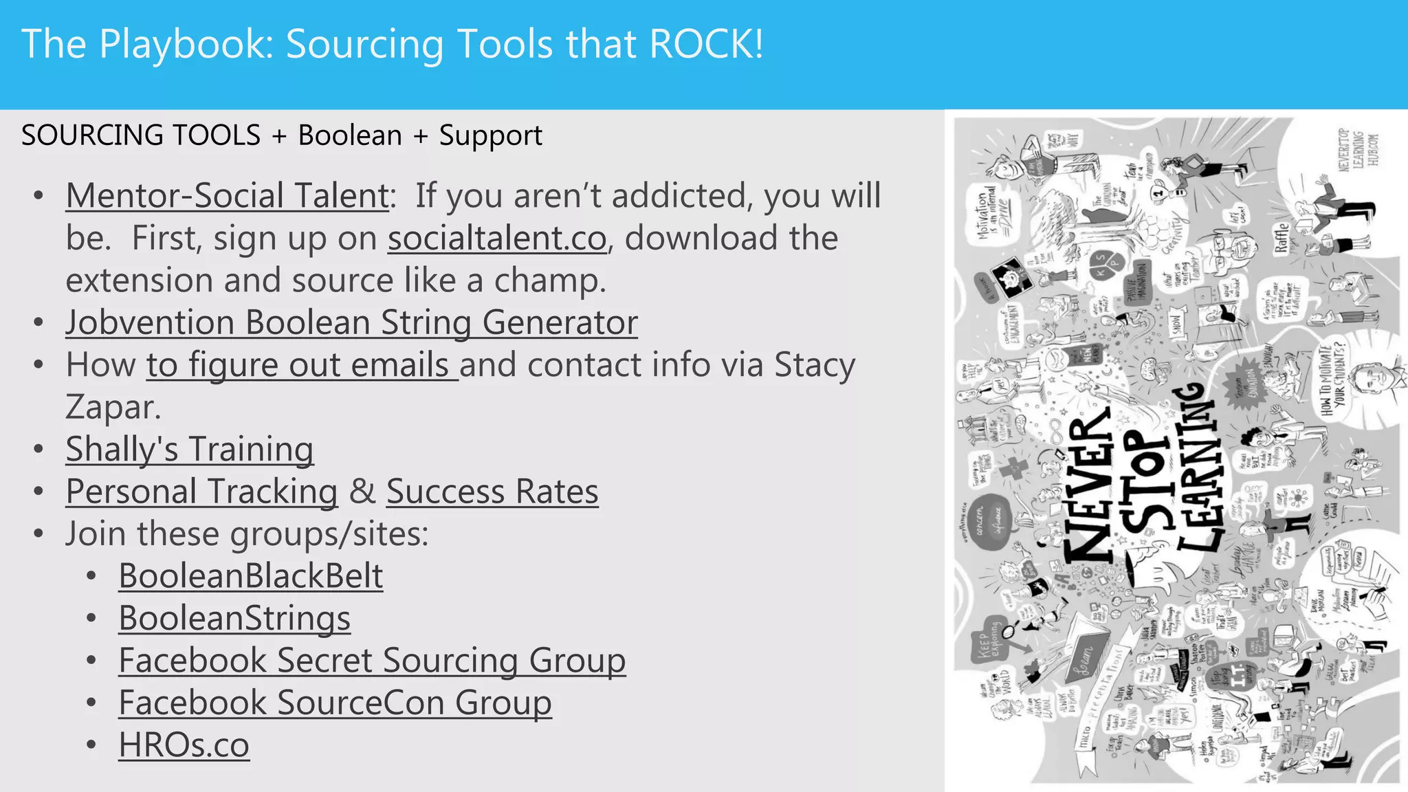 Source Like A Boss: Sourcing Tools & Training
SOURCING TOOLS + Boolean + Support
• Mentor-Social Talent: If you aren’t addicted, you will be. First,
sign up on socialtalent.co, download the extension and source like
a champ.
• Jobvention Boolean String Generator
• How to figure out emails and contact info via Stacy Zapar.
• Shally's Training
• Personal Tracking & Success Rates
• Join these groups/sites:
• BooleanBlackBelt
• BooleanStrings
• Facebook Secret Sourcing Group
• Facebook SourceCon Group
• HROs.co
 