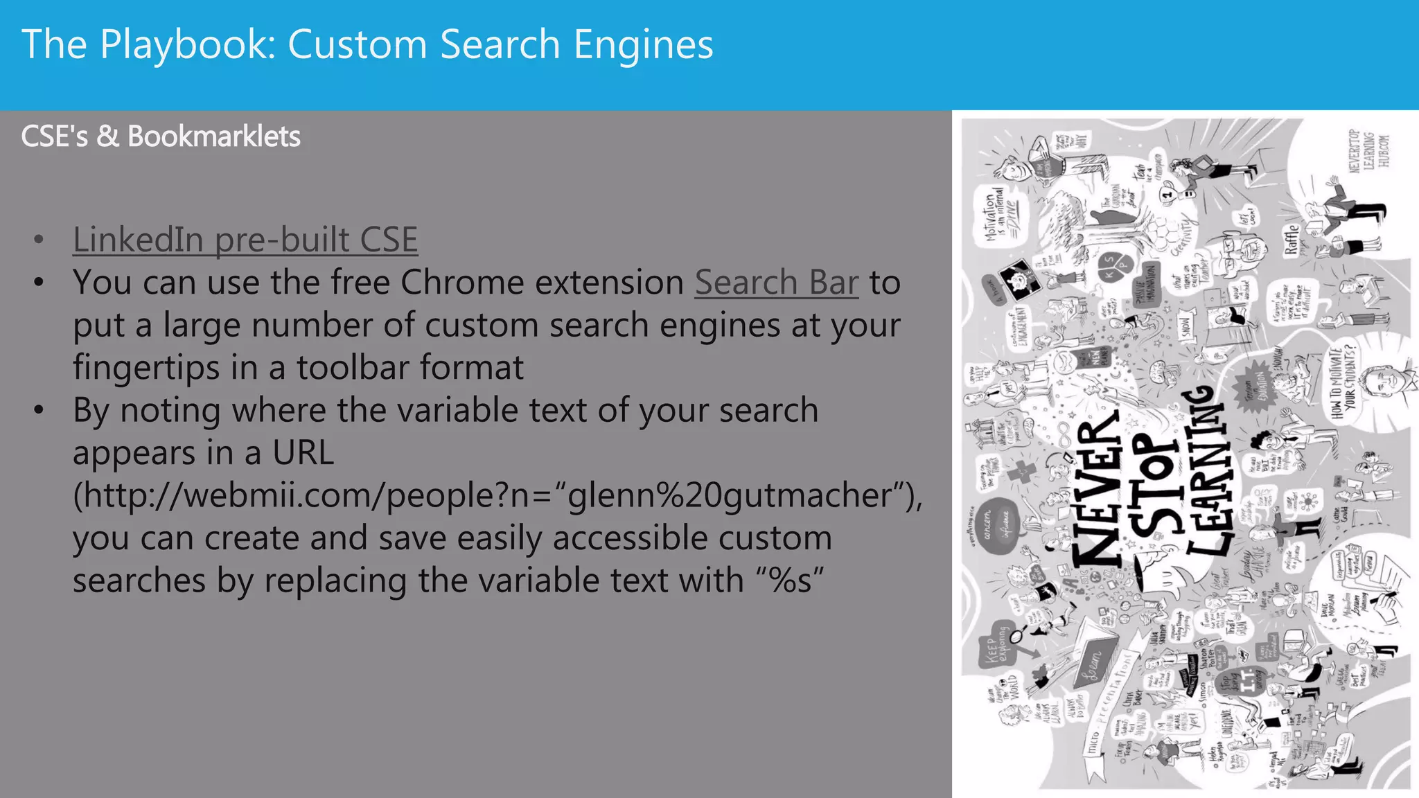 Source Like A Boss: Custom Search Engines
CSE's & Glenn’s Genuis
• LinkedIn pre-built CSE
• You can use the free Chrome extension Search Bar to
put a large number of custom search engines at your
fingertips in a toolbar format
• By noting where the variable text of your search
appears in a URL
(http://webmii.com/people?n=“glenn%20gutmacher”),
you can create and save easily accessible custom
searches by replacing the variable text with “%s”
• Glenn’s full presentation is here (one the best
sourcing decks out there).
 