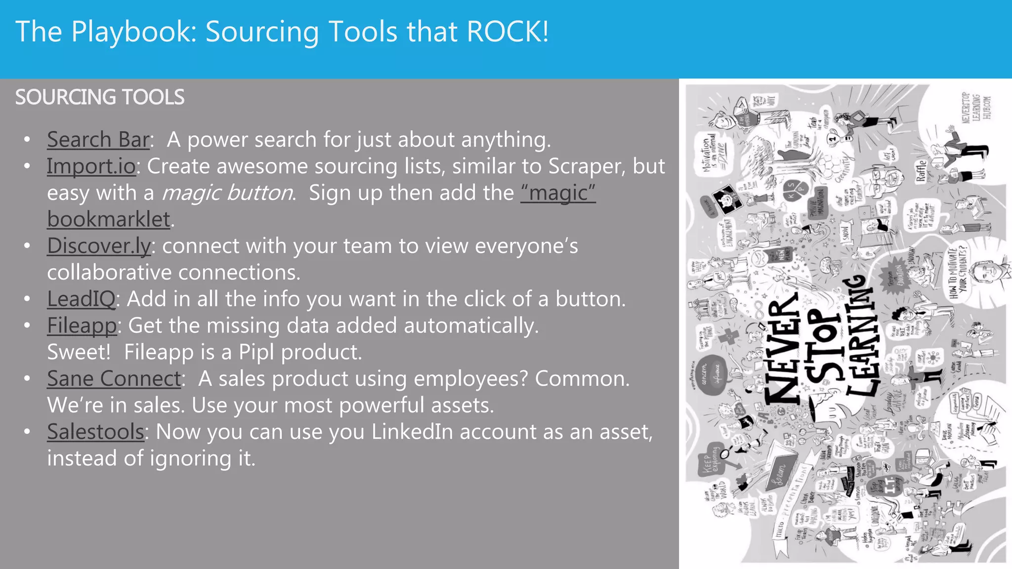 Source Like A Boss: Sourcing Web Tools
• Search Bar: A power search for just about anything.
• Import.io: Create awesome sourcing lists, similar to
Scraper, but easy with a magic button. Sign up then
add the “magic” bookmarklet.
• Discover.ly: connect with your team to view everyone’s
collaborative connections.
• Fileapp: Get the missing data added automatically.
Sweet! Fileapp is a Pipl product.
• Sane Connect: A sales product using employees?
Common. We’re in sales. Use your most powerful
assets.
• Salestools: Now you can use you LinkedIn account as an
asset, instead of ignoring it.
 