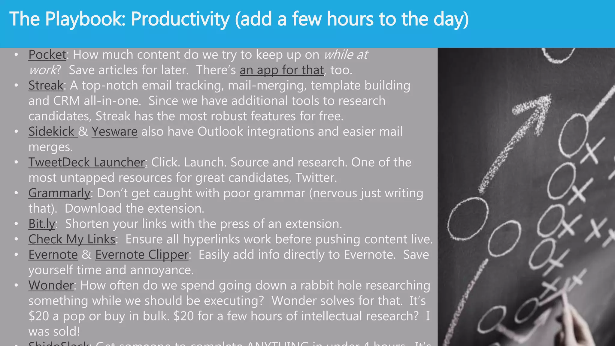 Source Like A Boss: Productivity
• Pocket: How much content do we try to keep up on while at work? Save articles
for later. There’s an app for that, too.
• Streak: A top-notch email tracking, mail-merging, template building and CRM all-
in-one. Since we have additional tools to research candidates, Streak has the
most robust features for free.
• Sidekick & Yesware also have Outlook integrations and easier mail merges.
• TweetDeck Launcher: Click. Launch. Source and research. One of the most
untapped resources for great candidates, Twitter.
• Grammarly: Don’t get caught with poor grammar (nervous just writing
that). Download the extension.
• Bit.ly: Shorten your links with the press of an extension.
• Check My Links: Ensure all hyperlinks work before pushing content live.
• Evernote & Evernote Clipper: Easily add info directly to Evernote. Save yourself
time and annoyance.
• Wonder: How often do we spend going down a rabbit hole researching something
while we should be executing? Wonder solves for that. It’s $20 a pop or buy in
bulk. $20 for a few hours of intellectual research? I was sold!
• ShidoSlack: Get someone to complete ANYTHING in under 4 hours. It’s a lifesaver.
 