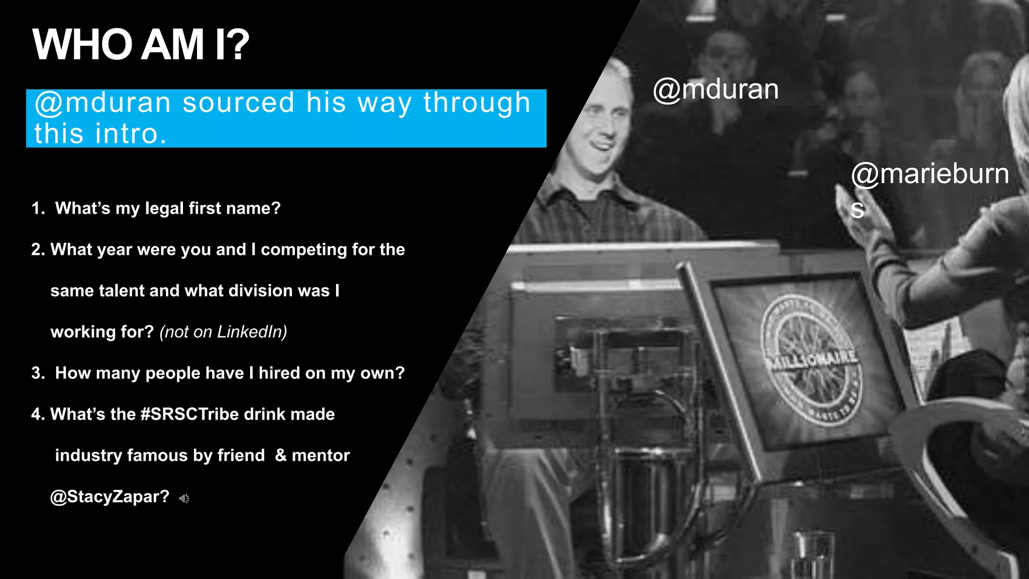 2
1. What’s my legal first name?
2. What year were you and I competing for the
same talent and what division was I
working for? (not on LinkedIn)
3. How many people have I hired on my own?
4. What’s the #SRSCTribe drink made
industry famous by friend & mentor
@StacyZapar?
WHO AM I?
@mduren sourced his way through this intro.
@mduren
@marieburns
 
