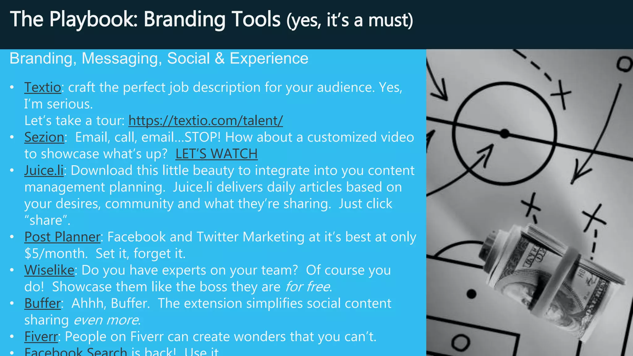 Source Like A Boss: Branding & Social Tools
Branding, Messaging, Social & Experience
• Textio: craft the perfect job description for your audience. Yes, I’m
serious.
Let’s take a tour: https://textio.com/talent/
• Sezion: Email, call, email…STOP! How about a customized video to
showcase what’s up? LET’S WATCH
• Juice.li: Download this little beauty to integrate into you content
management planning. Juice.li delivers daily articles based on your
desires, community and what they’re sharing. Just click “share”.
• Post Planner: Facebook and Twitter Marketing at it’s best at only
$5/month. Set it, forget it.
• Wiselike: Do you have experts on your team? Of course you
do! Showcase them like the boss they are for free.
• Buffer: Ahhh, Buffer. The extension simplifies social content
sharing even more.
• Fiverr: People on Fiverr can create wonders that you can’t.
• Facebook Search is back! Use it.
 