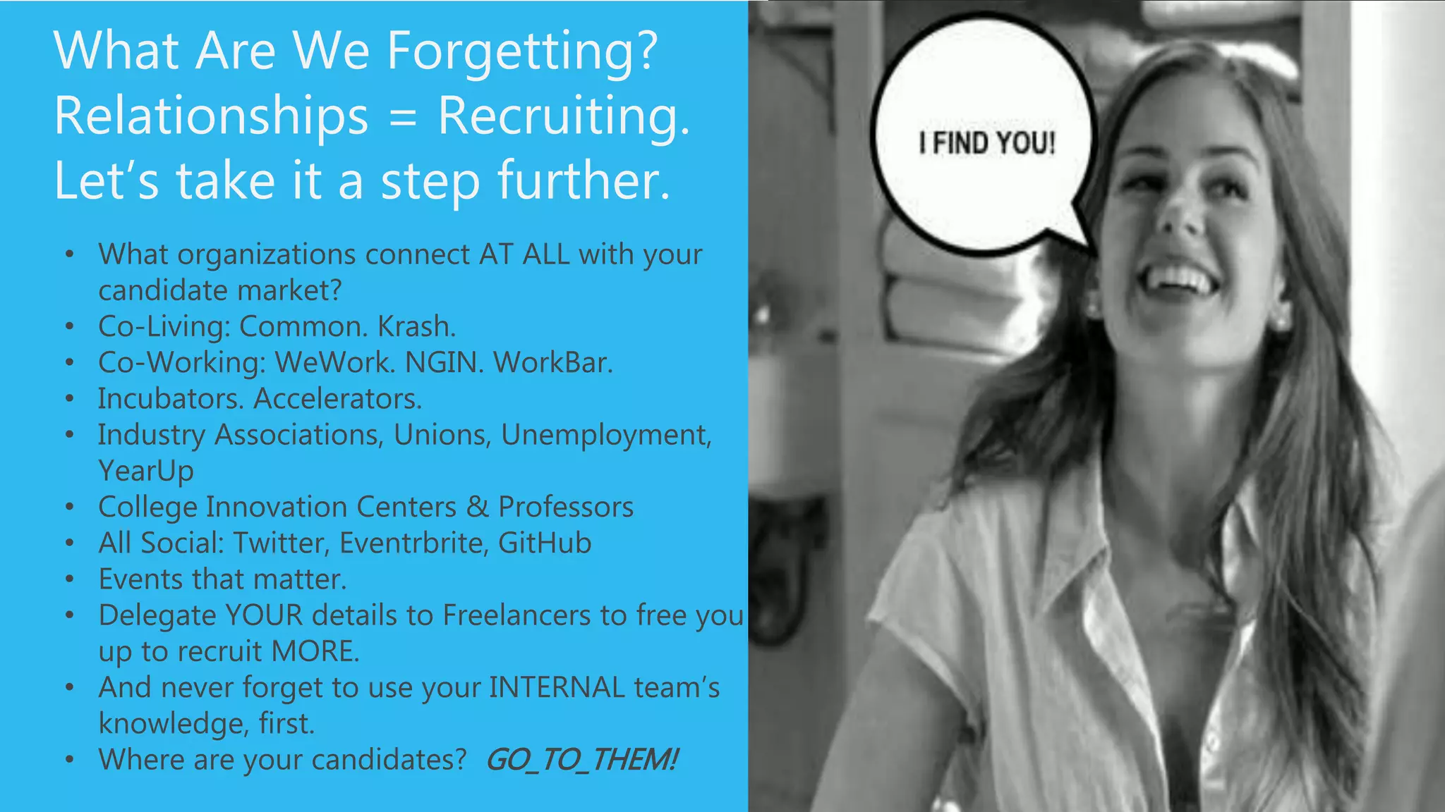 What Are We Forgetting?
Relationships = Recruiting.
Let’s take it a step further.
• What organizations connect AT ALL with your candidate
market?
• Co-Living: Common. Krash.
• Co-Working: WeWork. NGIN. WorkBar.
• Incubators. Accelerators.
• Industry Associations, Unions, Unemployment, YearUp
• College Innovation Centers & Professors
• All Social: Twitter, Eventrbrite, GitHub
• Events that matter.
• Delegate YOUR details to Freelancers to free you up to
recruit MORE.
• And never forget to use your INTERNAL team’s
knowledge, first.
• Where are your candidates? GO_TO_THEM!
 