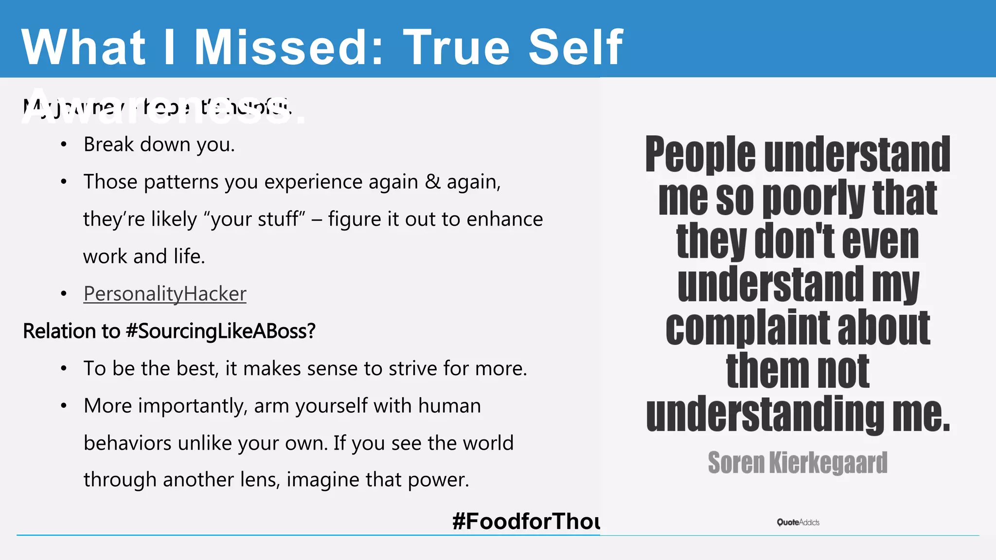 My journey - hope it’s helpful.
• Break down you.
• Those patterns you experience again & again,
they’re likely “your stuff” – figure it out to enhance
work and life.
• Check PersonalityHacker.com
Relation to #SourcingLikeABoss?
• To be the best, it makes sense to strive for more.
• More importantly, arm yourself with human behaviors
unlike your own. If you see the world through
another lens, imagine that power. #FoodforThought
What I Missed: Self Awareness
 