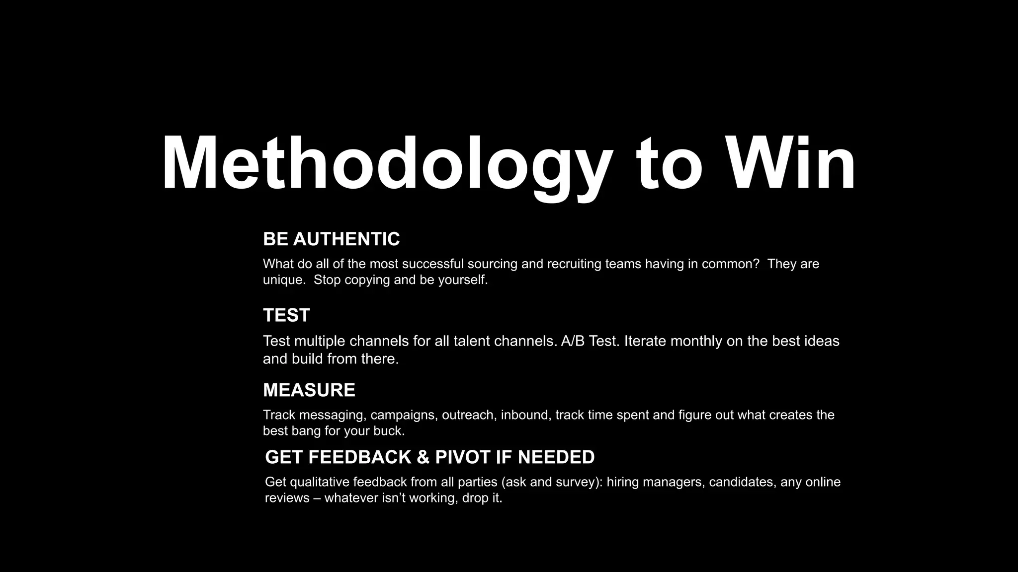 8
Methodology to Win
What do all of the most successful sourcing and recruiting teams having in
common? They are unique. Stop copying and be yourself.
BE AUTHENTIC
Test multiple channels for all talent channels. A/B Test. Iterate monthly on the
best ideas and build from there.
TEST
Track messaging, campaigns, outreach, inbound, track time spent and figure
out what creates the best bang for your buck.
MEASURE
Get qualitative feedback from all parties (ask and survey): hiring managers,
candidates, any online reviews – whatever isn’t working, drop it.
GET FEEDBACK & PIVOT IF NEEDED
 