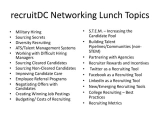 recruitDC Networking Lunch Topics
•   Military Hiring                   • S.T.E.M. – Increasing the
•   Sourcing Secrets                    Candidate Pool
•   Diversity Recruiting              • Building Talent
•   ATS/Talent Management Systems       Pipelines/Communities (non-
•   Working with Difficult Hiring       STEM)
    Managers                          • Partnering with Agencies
•   Sourcing Cleared Candidates       • Recruiter Rewards and Incentives
•   Sourcing Non-Cleared Candidates   • Twitter as a Recruiting Tool
•   Improving Candidate Care          • Facebook as a Recruiting Tool
•   Employee Referral Programs        • LinkedIn as a Recruiting Tool
•   Negotiating Offers with
    Candidates                        • New/Emerging Recruiting Tools
•   Creating Winning Job Postings     • College Recruiting – Best
•   Budgeting/ Costs of Recruiting      Practices
                                      • Recruiting Metrics
 